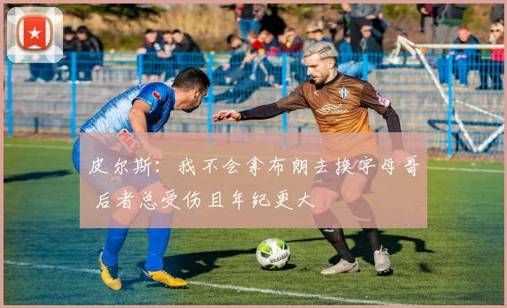 皮尔斯：我不会拿布朗去换字母哥 后者总受伤且年纪更大