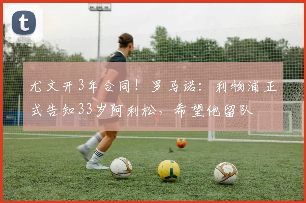 尤文开3年合同！罗马诺：利物浦正式告知33岁阿利松，希望他留队