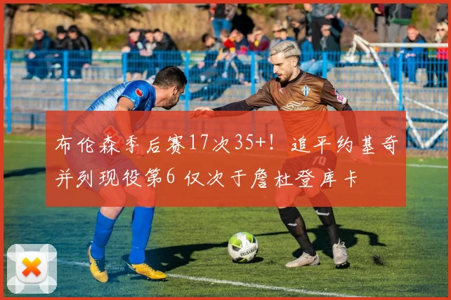 布伦森季后赛17次35+！追平约基奇并列现役第6 仅次于詹杜登库卡