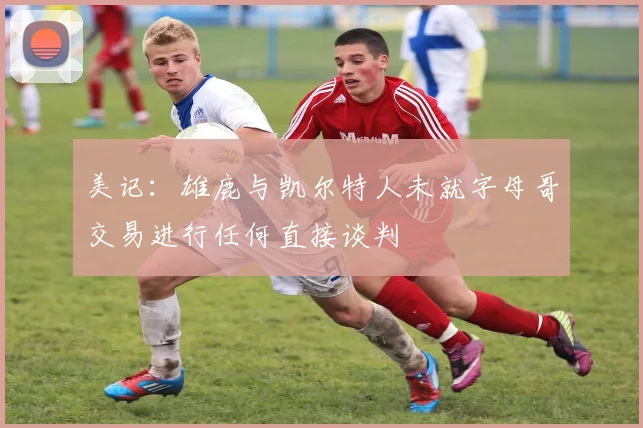 美记：雄鹿与凯尔特人未就字母哥交易进行任何直接谈判