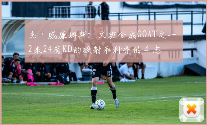 杰·威廉姆斯：文班会成GOAT之一 2米24有KD的投射和科乔的斗志